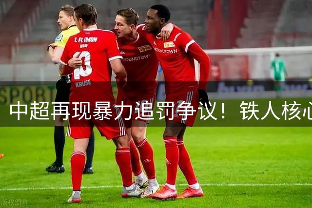 中超再现暴力追罚争议！铁人核心遭重罚恐陷保级危机