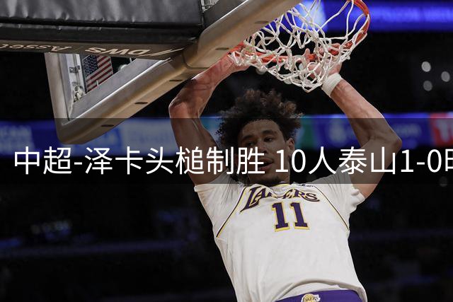 中超-泽卡头槌制胜 10人泰山1-0时隔11年再客胜海港