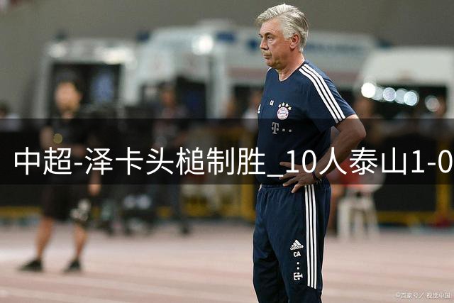中超-泽卡头槌制胜 10人泰山1-0时隔11年再客胜海港