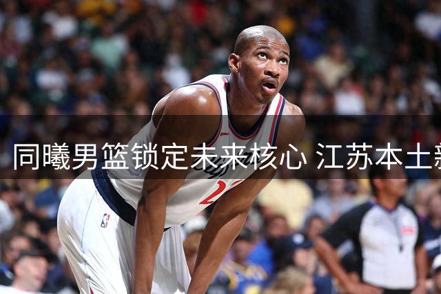 同曦男篮锁定未来核心 江苏本土新星郑博轩CBA选秀获青睐