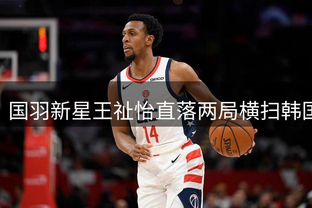 国羽新星王祉怡直落两局横扫韩国名将 强势挺进中国公开赛半决赛