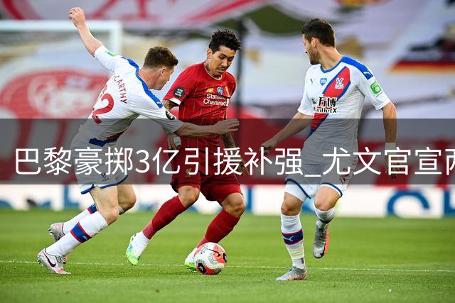 巴黎豪掷3亿引援补强 尤文官宣两笔重磅签约引爆夏窗