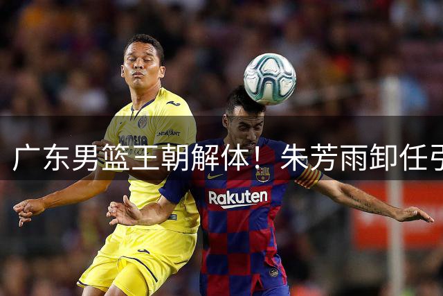 广东男篮王朝解体！朱芳雨卸任引爆连锁反应 徐杰或成下个离队核心