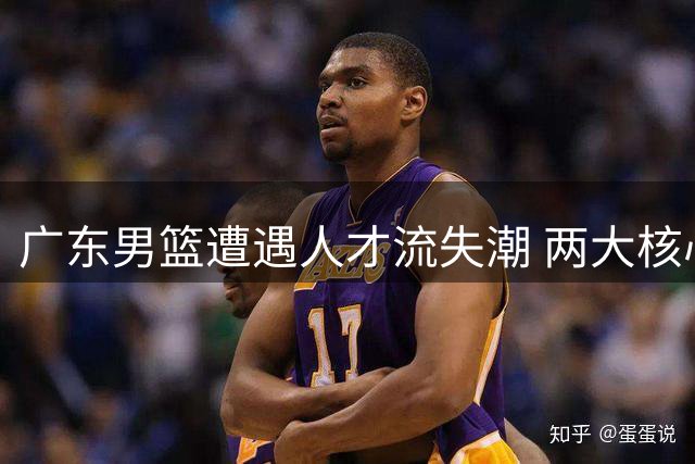 广东男篮遭遇人才流失潮 两大核心出走引管理层震动