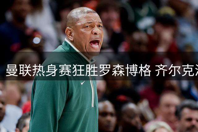 曼联热身赛狂胜罗森博格 齐尔克泽闪耀助三小将崭露头角