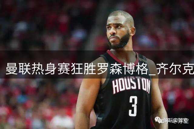 曼联热身赛狂胜罗森博格 齐尔克泽闪耀助三小将崭露头角