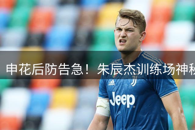 申花后防告急！朱辰杰训练场神秘消失 德比大战或缺席