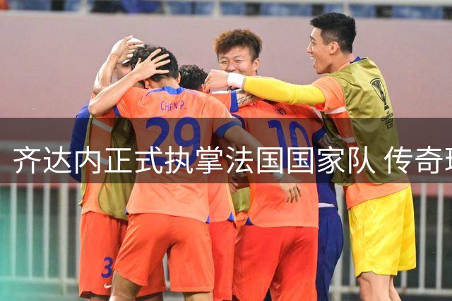 齐达内正式执掌法国国家队 传奇球星能否续写"高卢雄鸡"辉煌？