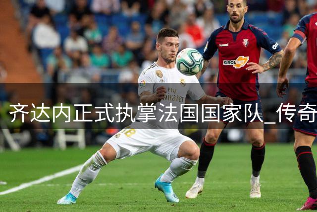 齐达内正式执掌法国国家队 传奇球星能否续写"高卢雄鸡"辉煌？